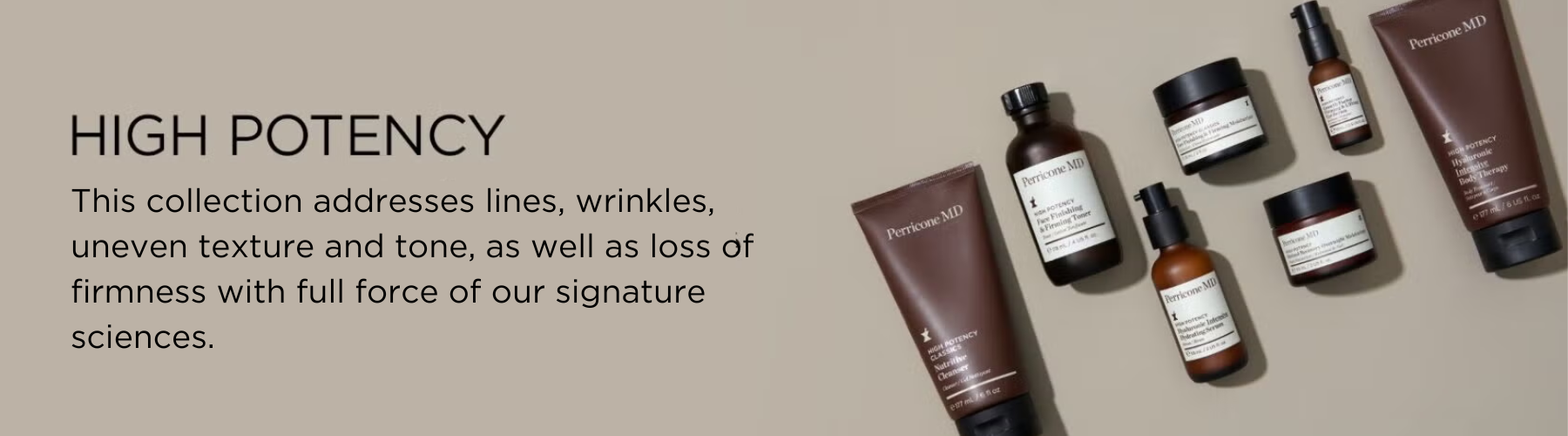 High Potency. This collection address lines, wrinkles, uneven texture and tone, as well as loss of firmness with the full force of out signature sciences.